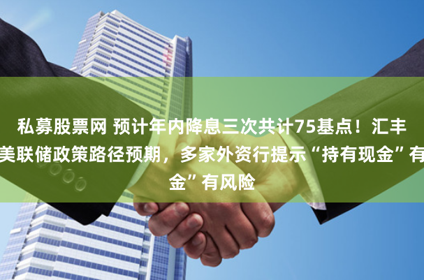 私募股票网 预计年内降息三次共计75基点！汇丰调整美联储政策路径预期，多家外资行提示“持有现金”有风险