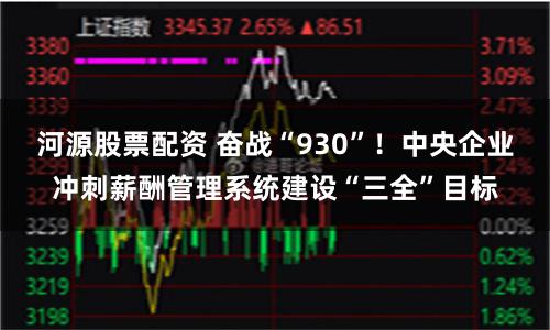 河源股票配资 奋战“930”！中央企业冲刺薪酬管理系统建设“三全”目标