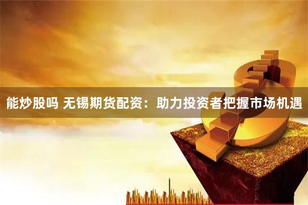 能炒股吗 无锡期货配资：助力投资者把握市场机遇