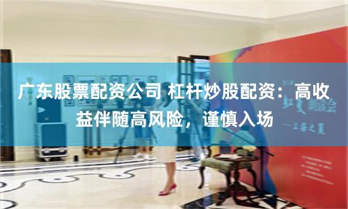 广东股票配资公司 杠杆炒股配资：高收益伴随高风险，谨慎入场