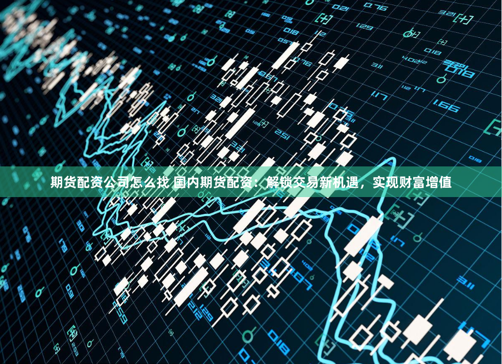 期货配资公司怎么找 国内期货配资：解锁交易新机遇，实现财富增值