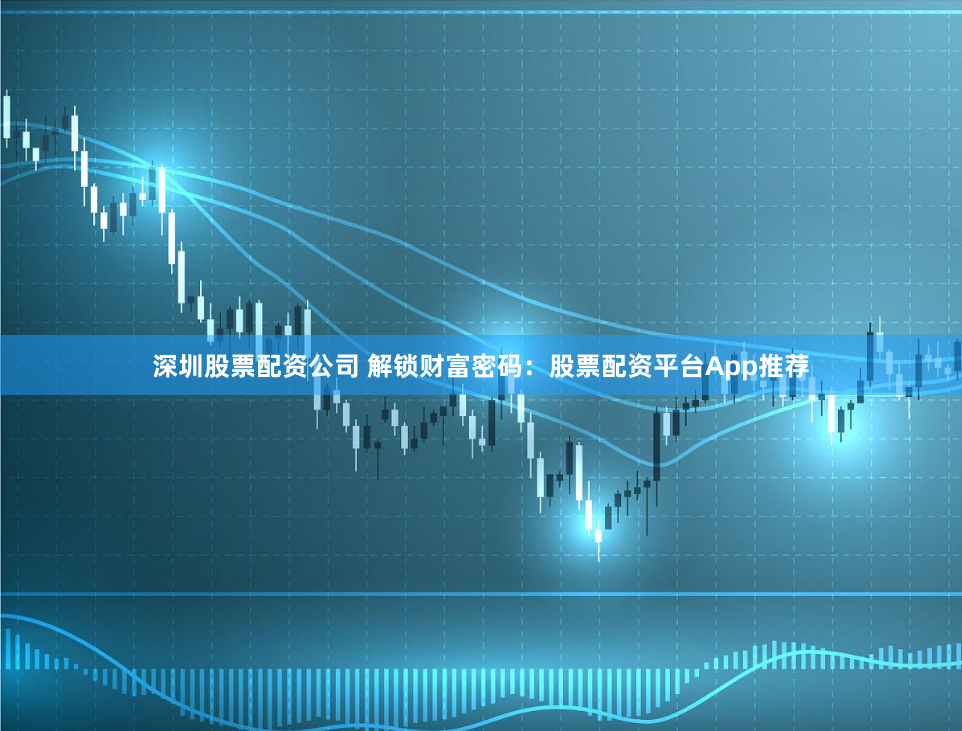 深圳股票配资公司 解锁财富密码：股票配资平台App推荐