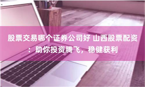 股票交易哪个证券公司好 山西股票配资：助你投资腾飞，稳健获利