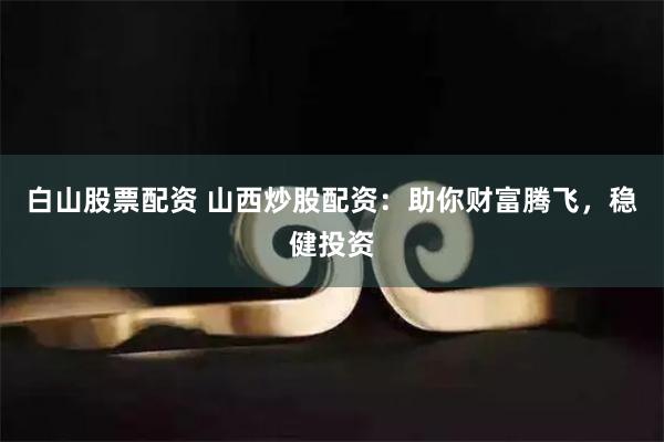 白山股票配资 山西炒股配资：助你财富腾飞，稳健投资
