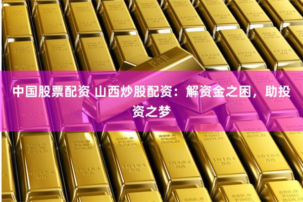 中国股票配资 山西炒股配资：解资金之困，助投资之梦