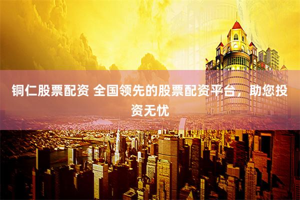 铜仁股票配资 全国领先的股票配资平台，助您投资无忧