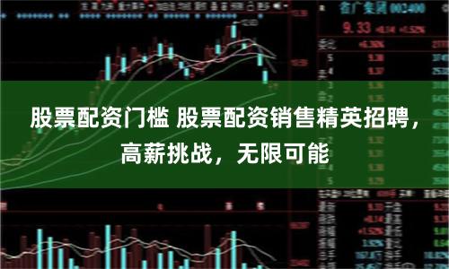 股票配资门槛 股票配资销售精英招聘，高薪挑战，无限可能