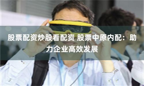 股票配资炒股看配资 股票中原内配：助力企业高效发展