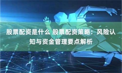 股票配资是什么 股票配资策略：风险认知与资金管理要点解析